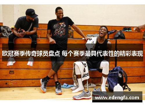 欧冠赛季传奇球员盘点 每个赛季最具代表性的精彩表现